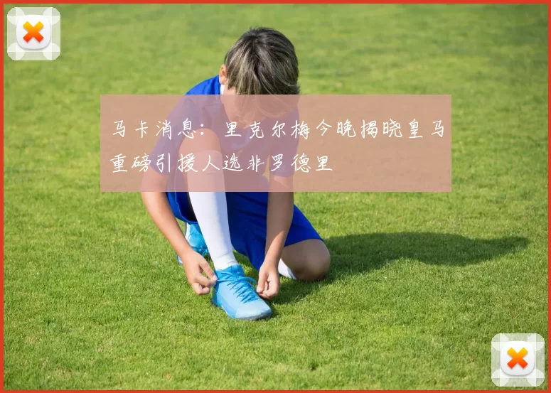 马卡消息：里克尔梅今晚揭晓皇马重磅引援人选非罗德里
